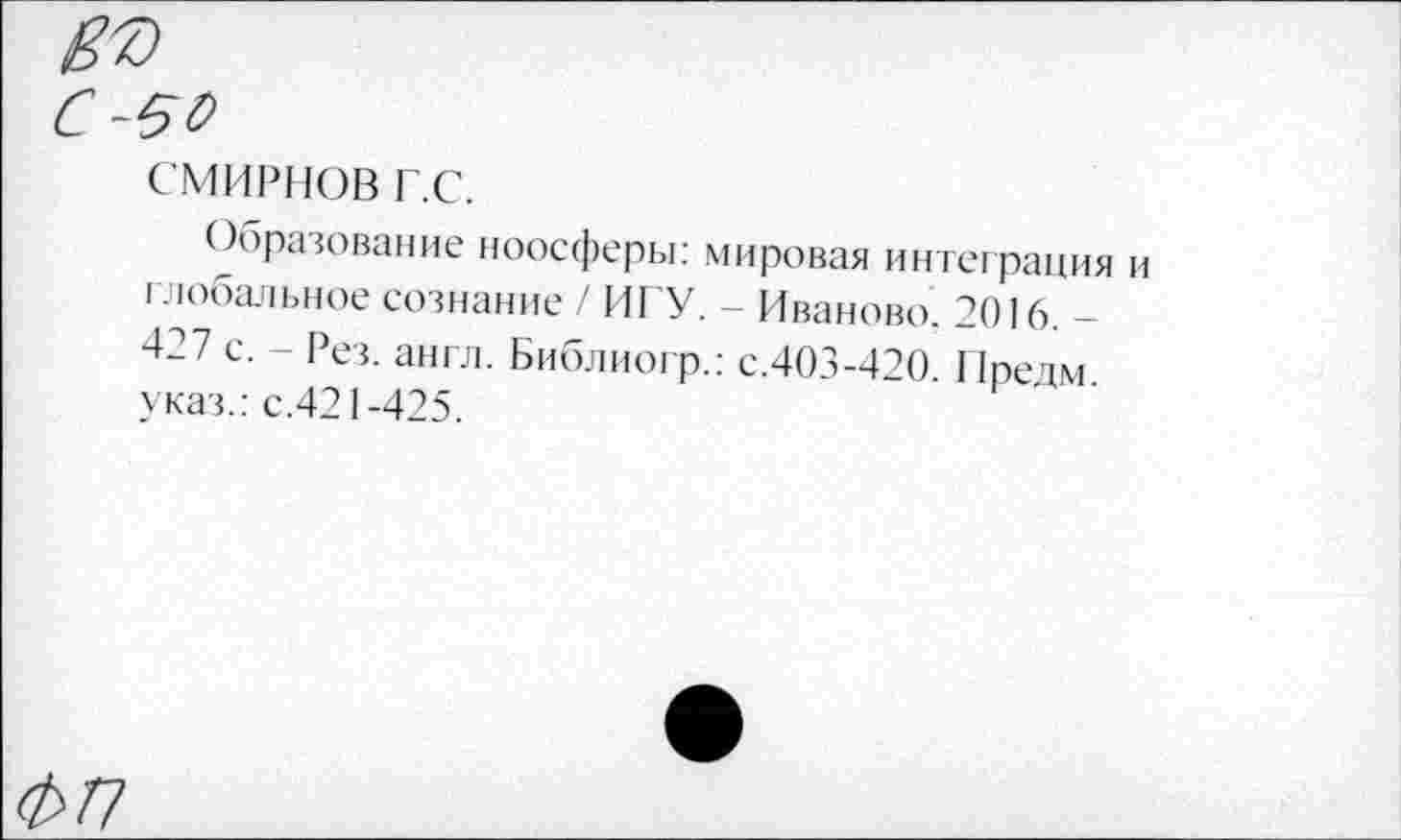 ﻿въ
С-50
СМИРНОВ г.с.
Образование ноосферы: мировая интеграция и глобальное сознание / ИГУ. - Иваново. 2016. -427 с. - Рез. англ. Библиогр.: с.403-420. 11редм. указ.: с.421-425.
ФП